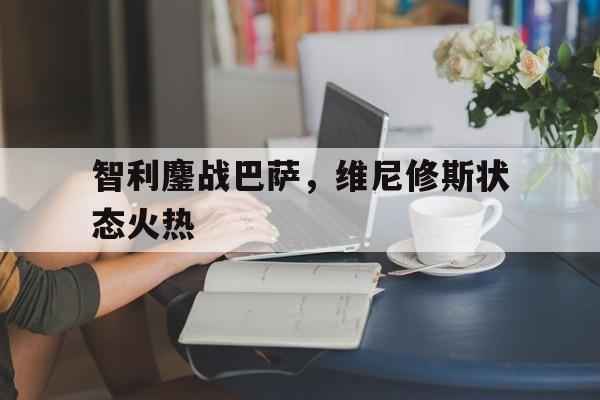 关于智利鏖战巴萨,维尼修斯状态火热的信息 关于智利鏖战巴萨,维尼修斯状态火热的信息